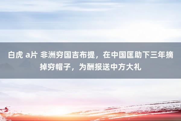 白虎 a片 非洲穷国吉布提，在中国匡助下三年摘掉穷帽子，为酬报送中方大礼