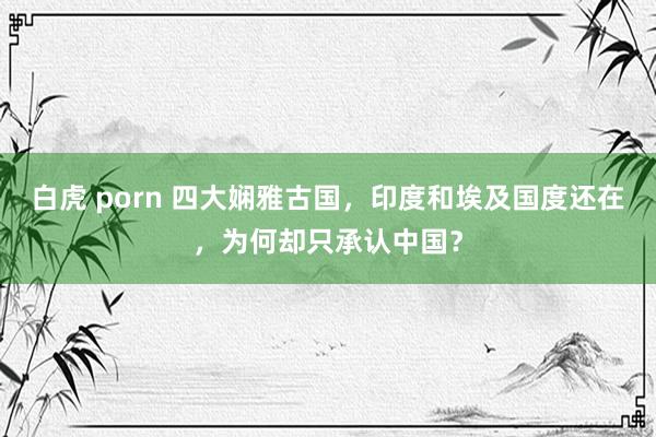 白虎 porn 四大娴雅古国，印度和埃及国度还在，为何却只承认中国？