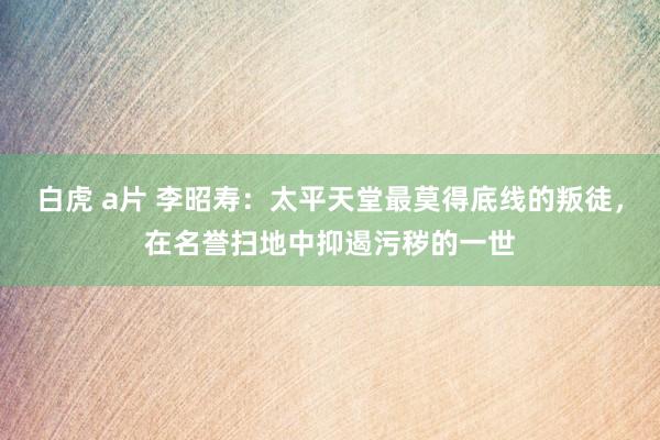 白虎 a片 李昭寿：太平天堂最莫得底线的叛徒，在名誉扫地中抑遏污秽的一世