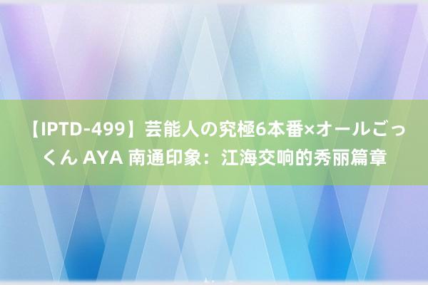 【IPTD-499】芸能人の究極6本番×オールごっくん AYA 南通印象：江海交响的秀丽篇章