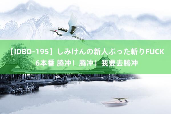 【IDBD-195】しみけんの新人ぶった斬りFUCK 6本番 腾冲！腾冲！我要去腾冲