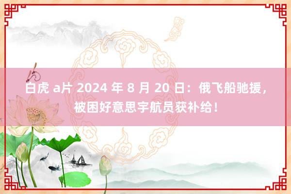 白虎 a片 2024 年 8 月 20 日：俄飞船驰援，被困好意思宇航员获补给！