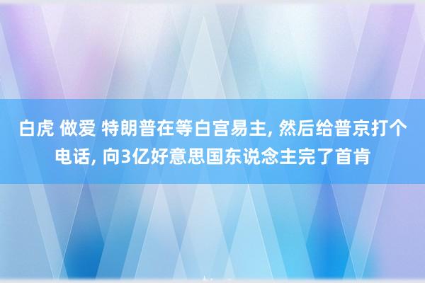 白虎 做爱 特朗普在等白宫易主, 然后给普京打个电话, 向3亿好意思国东说念主完了首肯