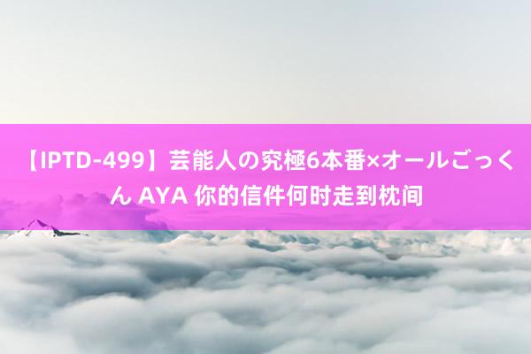 【IPTD-499】芸能人の究極6本番×オールごっくん AYA 你的信件何时走到枕间