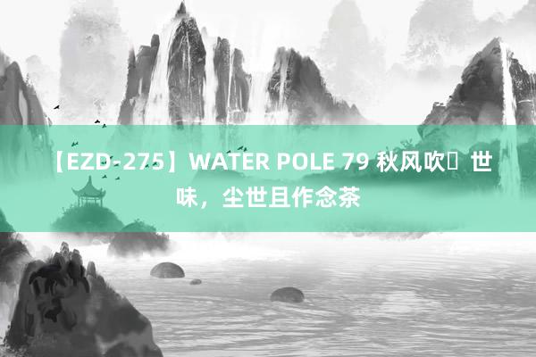 【EZD-275】WATER POLE 79 秋风吹​世味，尘世且作念茶