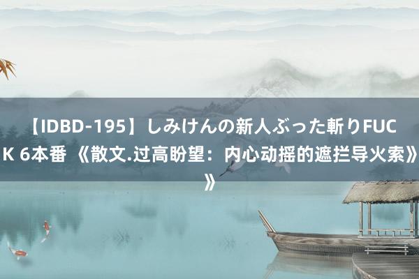 【IDBD-195】しみけんの新人ぶった斬りFUCK 6本番 《散文.过高盼望：内心动摇的遮拦导火索》