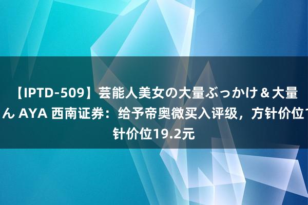 【IPTD-509】芸能人美女の大量ぶっかけ＆大量ごっくん AYA 西南证券：给予帝奥微买入评级，方针价位19.2元