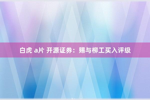 白虎 a片 开源证券：赐与柳工买入评级