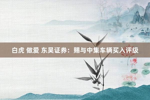 白虎 做爱 东吴证券：赐与中集车辆买入评级