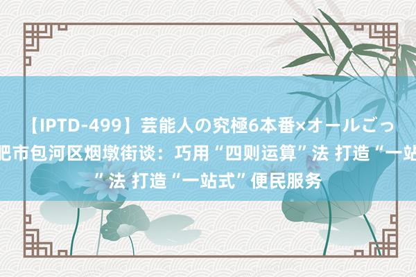 【IPTD-499】芸能人の究極6本番×オールごっくん AYA 合肥市包河区烟墩街谈：巧用“四则运算”法 打造“一站式”便民服务